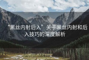 “黑絲內(nèi)射后入”關(guān)于黑絲內(nèi)射和后入技巧的深度解析