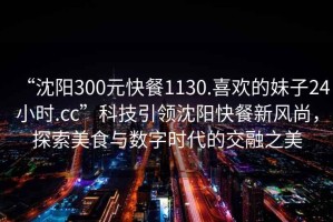 “沈陽300元快餐1130.喜歡的妹子24小時.cc”科技引領(lǐng)沈陽快餐新風(fēng)尚，探索美食與數(shù)字時代的交融之美