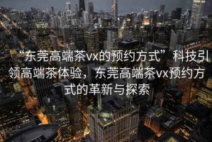 “東莞高端茶vx的預(yù)約方式”科技引領(lǐng)高端茶體驗(yàn)，東莞高端茶vx預(yù)約方式的革新與探索