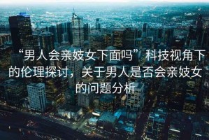 “男人會(huì)親妓女下面嗎”科技視角下的倫理探討，關(guān)于男人是否會(huì)親妓女的問(wèn)題分析