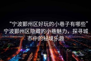 “寧波鄞州區(qū)好玩的小巷子有哪些”寧波鄞州區(qū)隱藏的小巷魅力，探尋城市中的秘境樂趣