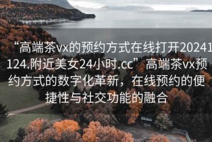 “高端茶vx的預(yù)約方式在線打開(kāi)20241124.附近美女24小時(shí).cc”高端茶vx預(yù)約方式的數(shù)字化革新，在線預(yù)約的便捷性與社交功能的融合