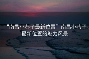 “南昌小巷子最新位置”南昌小巷子，最新位置的魅力風(fēng)景