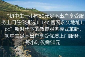 “初中生一小時(shí)50元足不出戶享受服務(wù)上門任你挑選1114c.官網(wǎng)永久地址1.cc”新時(shí)代下的教育服務(wù)模式革新，初中生足不出戶享受優(yōu)質(zhì)上門服務(wù)，每小時(shí)僅需50元