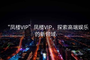 “鳳樓VIP”鳳樓VIP，探索高端娛樂的新領(lǐng)域