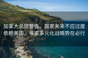 加拿大總理警告，國家未來不應(yīng)過度依賴美國，尋求多元化戰(zhàn)略勢在必行