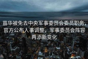 苗華被免去中央軍事委員會委員職務(wù)，官方公布人事調(diào)整，軍事委員會陣容再添新變化