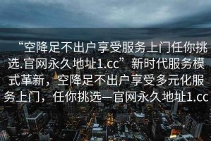 “空降足不出戶享受服務(wù)上門任你挑選.官網(wǎng)永久地址1.cc”新時代服務(wù)模式革新，空降足不出戶享受多元化服務(wù)上門，任你挑選—官網(wǎng)永久地址1.cc