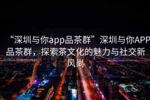 “深圳與你app品茶群”深圳與你APP品茶群，探索茶文化的魅力與社交新風(fēng)尚