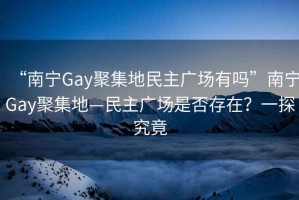 “南寧Gay聚集地民主廣場有嗎”南寧Gay聚集地—民主廣場是否存在？一探究竟