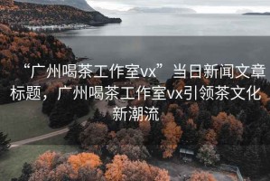 “廣州喝茶工作室vx”當日新聞文章標題，廣州喝茶工作室vx引領茶文化新潮流