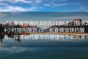 “長(zhǎng)春微信快約300元1130.上門服務(wù)24小時(shí)隨叫隨到.cc”長(zhǎng)春微信快約服務(wù)，探索現(xiàn)代都市的便捷社交新風(fēng)尚