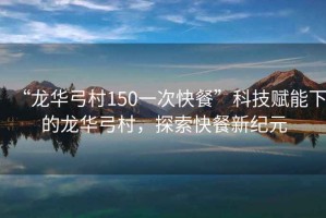 “龍華弓村150一次快餐”科技賦能下的龍華弓村，探索快餐新紀(jì)元
