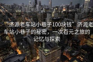 “濟(jì)源老車(chē)站小巷子100塊錢(qián)”濟(jì)源老車(chē)站小巷子的秘密，一次百元之旅的記憶與探索
