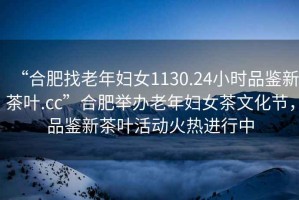 “合肥找老年婦女1130.24小時品鑒新茶葉.cc”合肥舉辦老年婦女茶文化節(jié)，品鑒新茶葉活動火熱進(jìn)行中