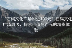 “石碣文化廣場(chǎng)附近100元”石碣文化廣場(chǎng)周邊，探索價(jià)值與百元的精彩體驗(yàn)