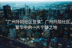 “廣州阡陌社區(qū)登錄”廣州阡陌社區(qū)，繁華中的一片寧靜之地