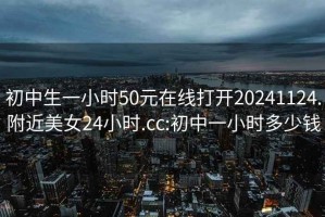 初中生一小時(shí)50元在線打開20241124.附近美女24小時(shí).cc:初中一小時(shí)多少錢