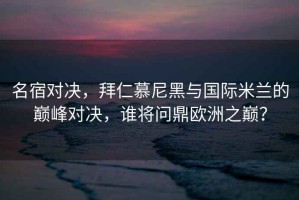 名宿對決，拜仁慕尼黑與國際米蘭的巔峰對決，誰將問鼎歐洲之巔？