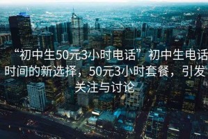 “初中生50元3小時(shí)電話”初中生電話時(shí)間的新選擇，50元3小時(shí)套餐，引發(fā)關(guān)注與討論