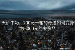 天價牛奶，200元一箱的奇跡如何變身為6000元的奢侈品