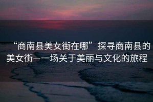 “商南縣美女街在哪”探尋商南縣的美女街—一場關(guān)于美麗與文化的旅程