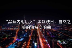 “黑絲內(nèi)射后入”黑絲映日，自然之美的獨(dú)特交響曲