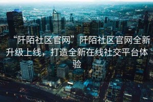 “阡陌社區(qū)官網(wǎng)”阡陌社區(qū)官網(wǎng)全新升級(jí)上線，打造全新在線社交平臺(tái)體驗(yàn)