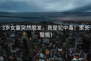 3歲女童突然脫發(fā)，竟是鉈中毒！家長(zhǎng)警惕！