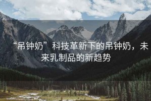 “吊鐘奶”科技革新下的吊鐘奶，未來乳制品的新趨勢