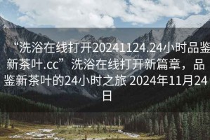 “洗浴在線打開20241124.24小時品鑒新茶葉.cc”洗浴在線打開新篇章，品鑒新茶葉的24小時之旅 2024年11月24日