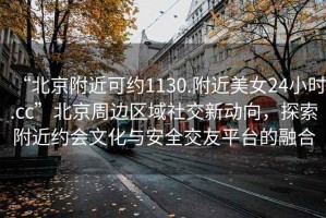 “北京附近可約1130.附近美女24小時(shí).cc”北京周邊區(qū)域社交新動(dòng)向，探索附近約會(huì)文化與安全交友平臺(tái)的融合