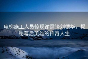 電梯施工人員驚現(xiàn)謝霆鋒劉德華，揭秘幕后英雄的傳奇人生