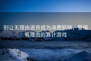別讓無理由退貨成為消費陷阱，警惕有理由的算計游戲