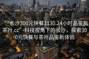 “長沙300元快餐1130.24小時品鑒新茶葉.cc”科技視角下的長沙，探索300元快餐與茶葉品鑒新體驗