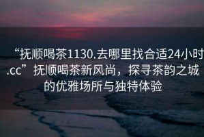 “撫順喝茶1130.去哪里找合適24小時(shí).cc”撫順喝茶新風(fēng)尚，探尋茶韻之城的優(yōu)雅場所與獨(dú)特體驗(yàn)