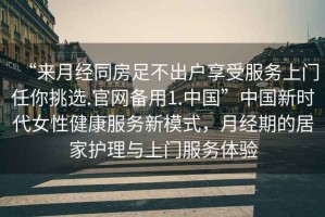 “來(lái)月經(jīng)同房足不出戶享受服務(wù)上門(mén)任你挑選.官網(wǎng)備用1.中國(guó)”中國(guó)新時(shí)代女性健康服務(wù)新模式，月經(jīng)期的居家護(hù)理與上門(mén)服務(wù)體驗(yàn)