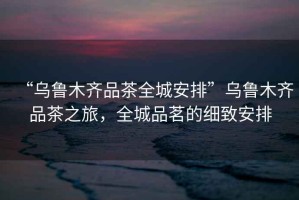 “烏魯木齊品茶全城安排”烏魯木齊品茶之旅，全城品茗的細(xì)致安排