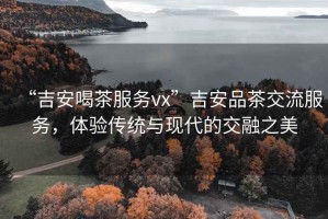 “吉安喝茶服務(wù)vx”吉安品茶交流服務(wù)，體驗(yàn)傳統(tǒng)與現(xiàn)代的交融之美