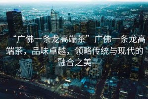 “廣佛一條龍高端茶”廣佛一條龍高端茶，品味卓越，領(lǐng)略傳統(tǒng)與現(xiàn)代的融合之美