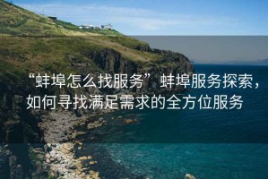 “蚌埠怎么找服務(wù)”蚌埠服務(wù)探索，如何尋找滿足需求的全方位服務(wù)