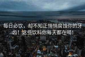 每日必飲，卻不知正悄悄腐蝕你的牙齒！這些飲料你每天都在喝！
