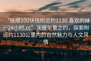“撫順100塊錢附近約1130.喜歡的妹子24小時(shí).cc”撫順美景之約，探索附近約1130公里內(nèi)的自然魅力與人文風(fēng)情
