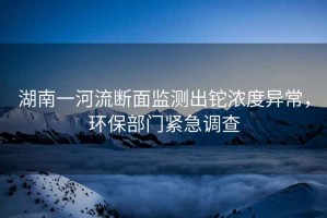 湖南一河流斷面監(jiān)測(cè)出鉈濃度異常，環(huán)保部門緊急調(diào)查