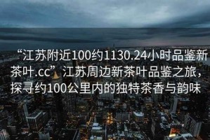 “江蘇附近100約1130.24小時(shí)品鑒新茶葉.cc”江蘇周邊新茶葉品鑒之旅，探尋約100公里內(nèi)的獨(dú)特茶香與韻味