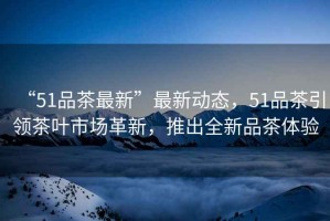 “51品茶最新”最新動態(tài)，51品茶引領(lǐng)茶葉市場革新，推出全新品茶體驗