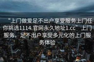 “上門做愛足不出戶享受服務(wù)上門任你挑選1114.官網(wǎng)永久地址1.cc”上門服務(wù)，足不出戶享受多元化的上門服務(wù)體驗(yàn)