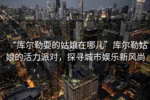 “庫爾勒耍的姑娘在哪兒”庫爾勒姑娘的活力派對，探尋城市娛樂新風(fēng)尚