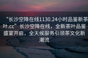 “長沙空降在線1130.24小時(shí)品鑒新茶葉.cc”長沙空降在線，全新茶葉品鑒盛宴開啟，全天候服務(wù)引領(lǐng)茶文化新潮流