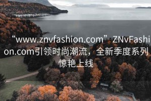 “www.znvfashion.com”ZNvFashion.com引領(lǐng)時(shí)尚潮流，全新季度系列驚艷上線